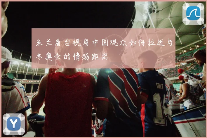 米兰看台视角中国观众如何拉近与冬奥会的情感距离
