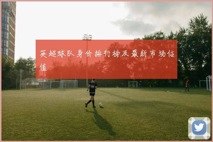 英超球队身价排行榜及最新市场估值