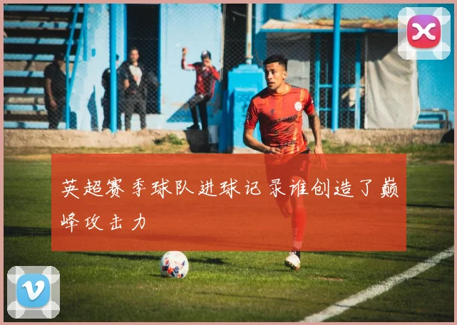 英超赛季球队进球记录谁创造了巅峰攻击力